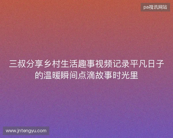 三叔分享乡村生活趣事视频记录平凡日子的温暖瞬间点滴故事时光里 三叔分享乡村生活趣事视频记录平凡日子的温暖瞬间点滴故事时光里