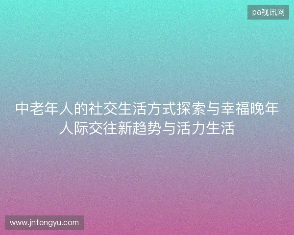中老年人的社交生活方式探索与幸福晚年人际交往新趋势与活力生活