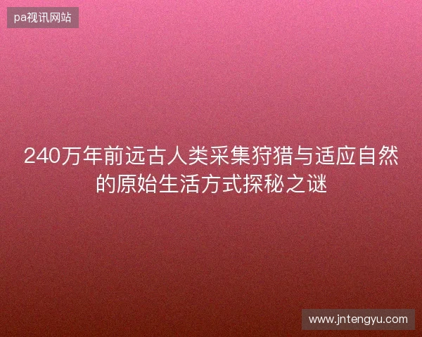 240万年前远古人类采集狩猎与适应自然的原始生活方式探秘之谜 240万年前远古人类采集狩猎与适应自然的原始生活方式探秘之谜