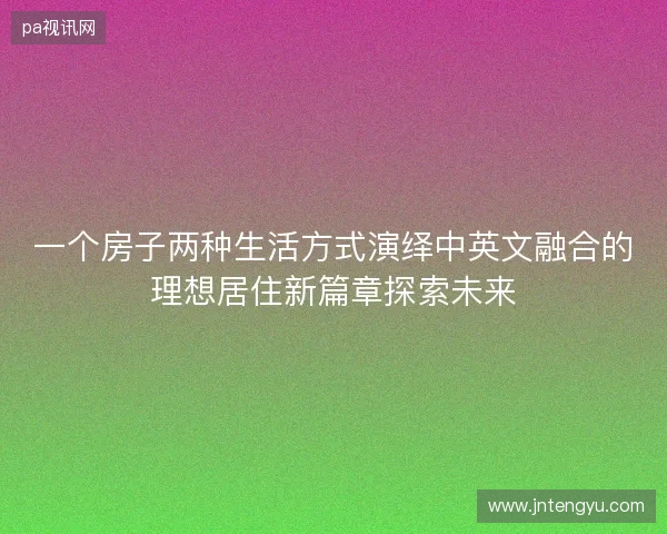 一个房子两种生活方式演绎中英文融合的理想居住新篇章探索未来 一个房子两种生活方式演绎中英文融合的理想居住新篇章探索未来