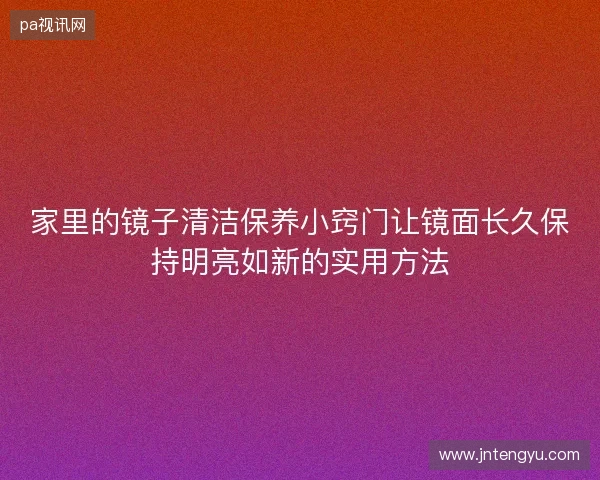 家里的镜子清洁保养小窍门让镜面长久保持明亮如新的实用方法 家里的镜子清洁保养小窍门让镜面长久保持明亮如新的实用方法